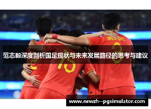 范志毅深度剖析国足现状与未来发展路径的思考与建议 范志毅深度剖析国足现状与未来发展路径的思考与建议