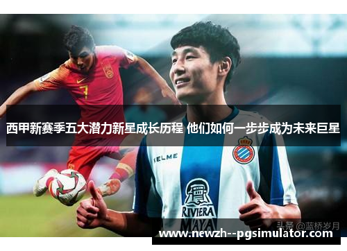 西甲新赛季五大潜力新星成长历程 他们如何一步步成为未来巨星 西甲新赛季五大潜力新星成长历程 他们如何一步步成为未来巨星