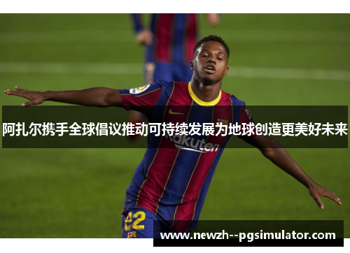 阿扎尔携手全球倡议推动可持续发展为地球创造更美好未来