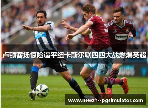 卢顿客场惊险逼平纽卡斯尔联四四大战燃爆英超