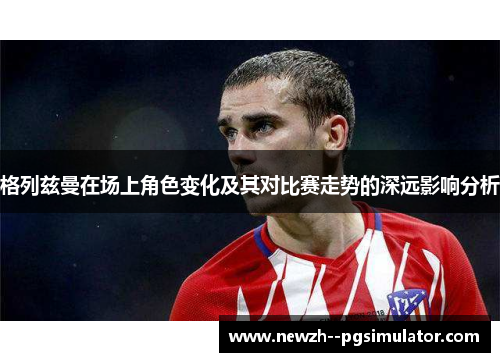 格列兹曼在场上角色变化及其对比赛走势的深远影响分析