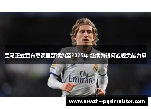 皇马正式宣布莫德里奇续约至2025年 继续为银河战舰贡献力量