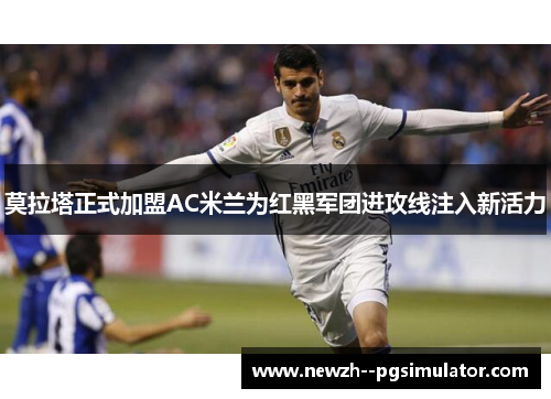 莫拉塔正式加盟AC米兰为红黑军团进攻线注入新活力